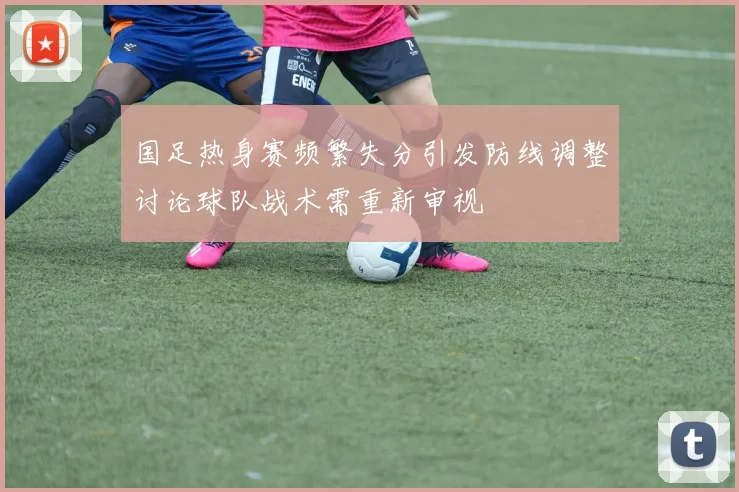 国足热身赛频繁失分引发防线调整讨论球队战术需重新审视
