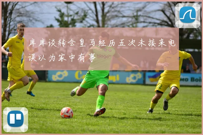 库库谈转会皇马经历五次未接来电误以为家中有事