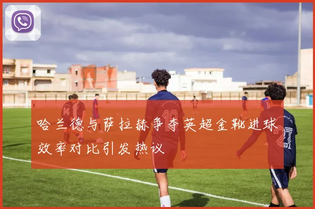 哈兰德与萨拉赫争夺英超金靴进球效率对比引发热议