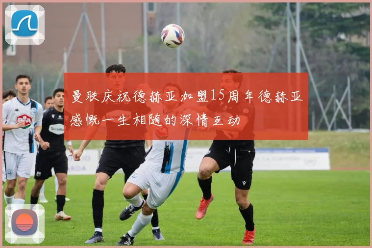 曼联庆祝德赫亚加盟15周年德赫亚感慨一生相随的深情互动
