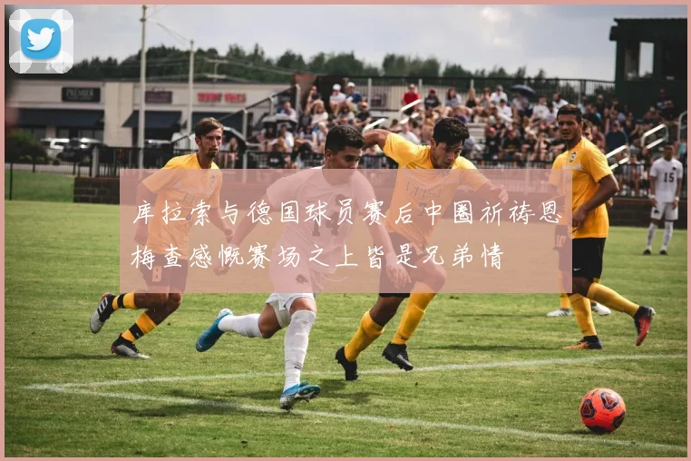库拉索与德国球员赛后中圈祈祷恩梅查感慨赛场之上皆是兄弟情